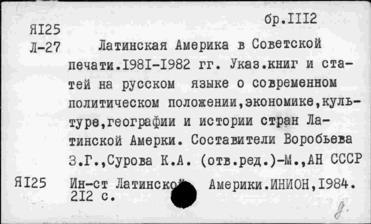 ﻿Я125
Л-27
Я125
бр.Ш2
Латинская Америка в Советской печати.1981-1982 гг. Указ.книг и статей на русском языке о современном политическом положении,экономике,культу ре, географии и истории стран Латинской Амерки. Составители Воробьева 3.Г.»Сурова К.А. (отв.ред.)-М.,АН СССР Ин-ст Ла тине к^^ Америки. ИНИОН, 1984.